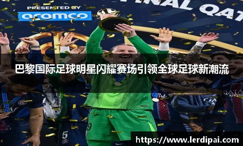 巴黎国际足球明星闪耀赛场引领全球足球新潮流