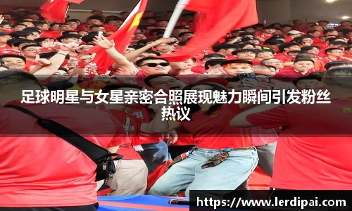 足球明星与女星亲密合照展现魅力瞬间引发粉丝热议